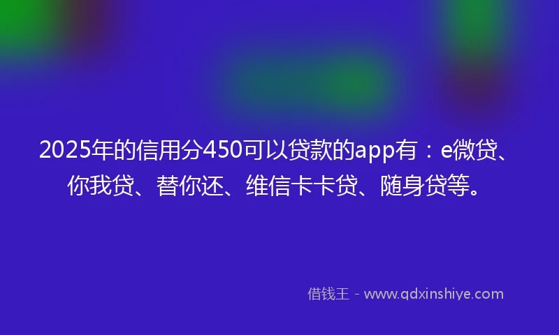 2025年的信用分450可以贷款的app有：e微贷、你我贷、替你还、维信卡卡贷、随身贷等。