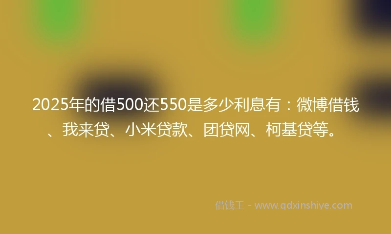 2025年的借500还550是多少利息有：微博借钱、我来贷、小米贷款、团贷网、柯基贷等。