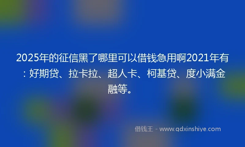 2025年的征信黑了哪里可以借钱急用啊2021年有：好期贷、拉卡拉、超人卡、柯基贷、度小满金融等。
