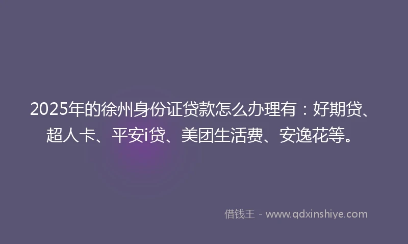 2025年的徐州身份证贷款怎么办理有：好期贷、超人卡、平安i贷、美团生活费、安逸花等。