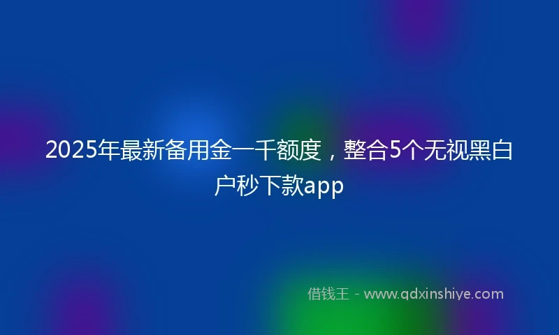 2025年最新备用金一千额度，整合5个无视黑白户秒下款app