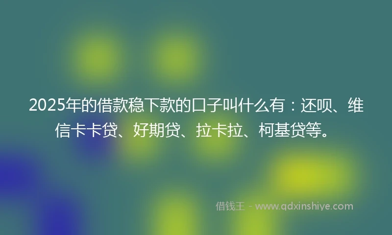 2025年的借款稳下款的口子叫什么有：还呗、维信卡卡贷、好期贷、拉卡拉、柯基贷等。