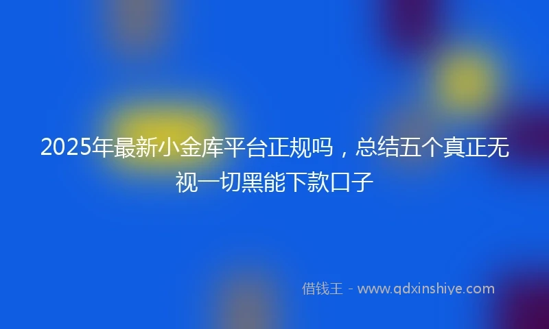 2025年最新小金库平台正规吗，总结五个真正无视一切黑能下款口子