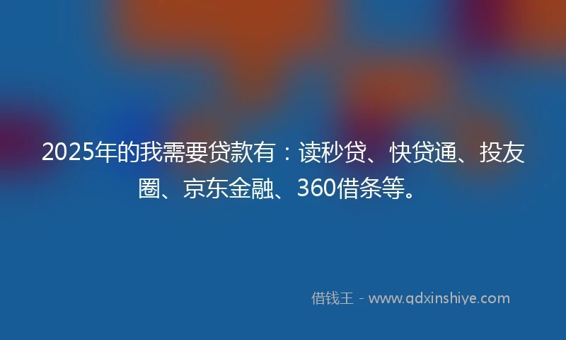 2025年的我需要贷款有：读秒贷、快贷通、投友圈、京东金融、360借条等。