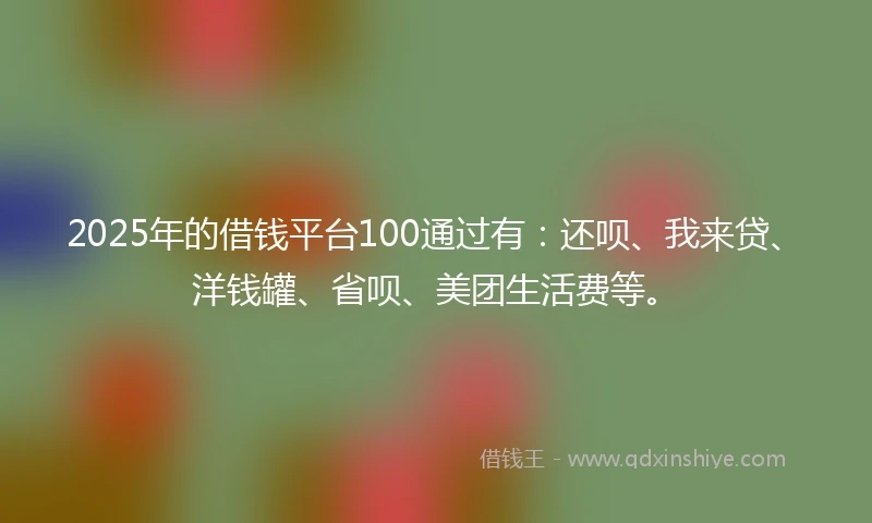 2025年的借钱平台100通过有：还呗、我来贷、洋钱罐、省呗、美团生活费等。