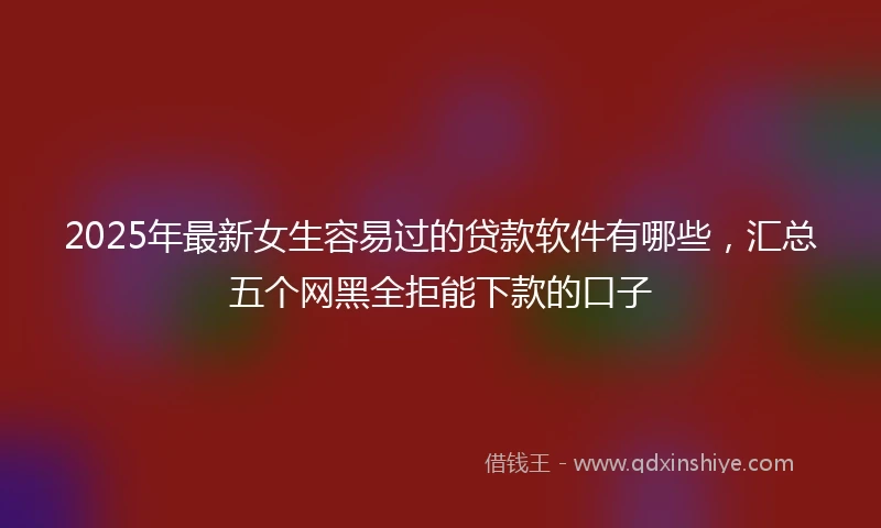 2025年最新女生容易过的贷款软件有哪些，汇总五个网黑全拒能下款的口子