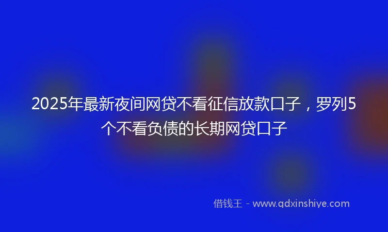 2025年最新夜间网贷不看征信放款口子，罗列5个不看负债的长期网贷口子