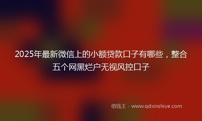 2025年最新微信上的小额贷款口子有哪些，整合五个网黑烂户无视风控口子