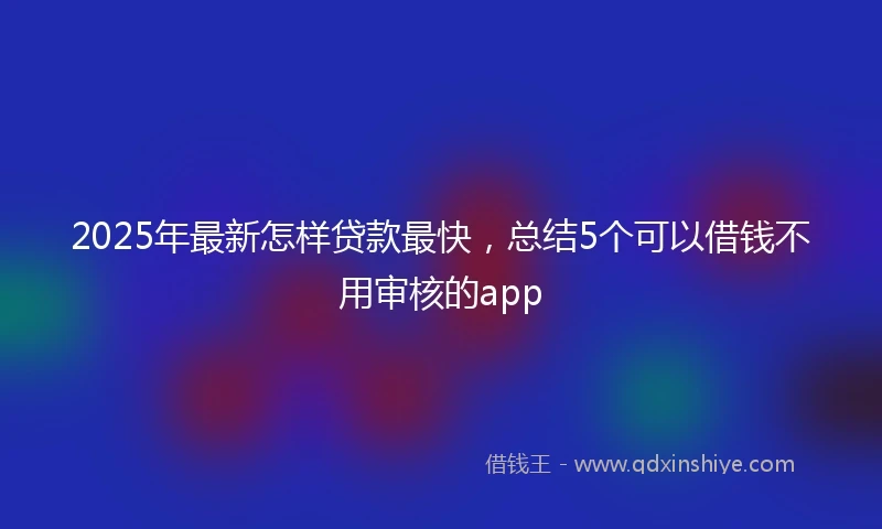 2025年最新怎样贷款最快，总结5个可以借钱不用审核的app