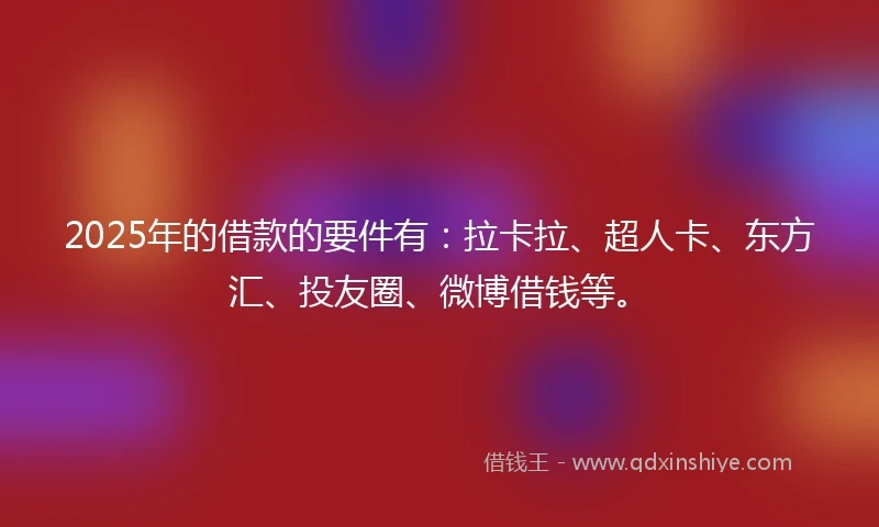 2025年的借款的要件有：拉卡拉、超人卡、东方汇、投友圈、微博借钱等。