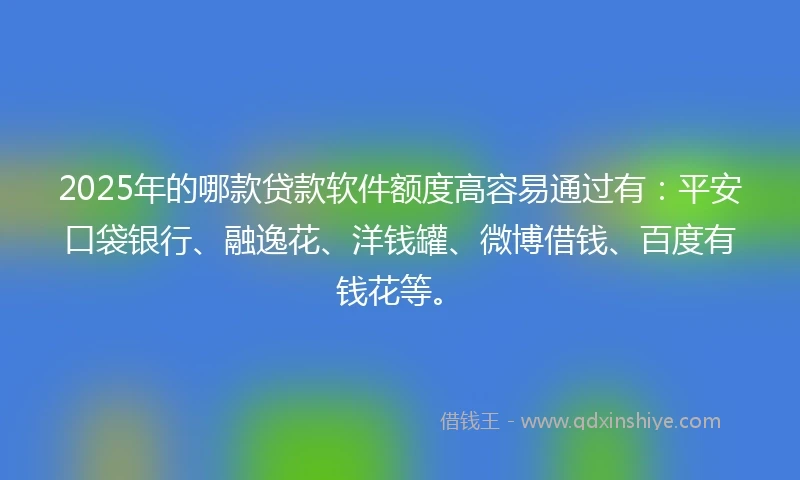 2025年的哪款贷款软件额度高容易通过有：平安口袋银行、融逸花、洋钱罐、微博借钱、百度有钱花等。
