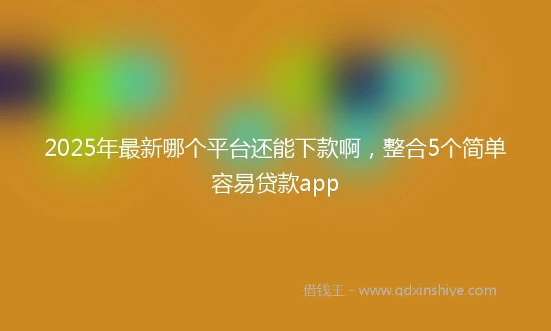 2025年最新哪个平台还能下款啊，整合5个简单容易贷款app