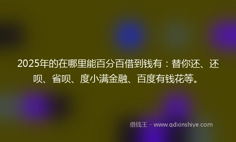 2025年的在哪里能百分百借到钱有：替你还、还呗、省呗、度小满金融、百度有钱花等。