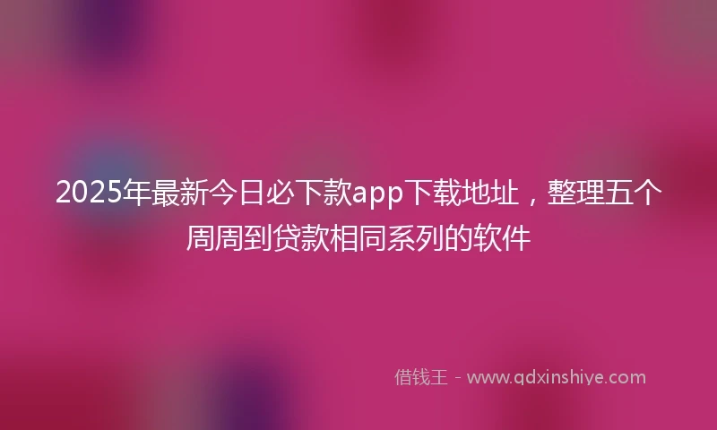 2025年最新今日必下款app下载地址，整理五个周周到贷款相同系列的软件