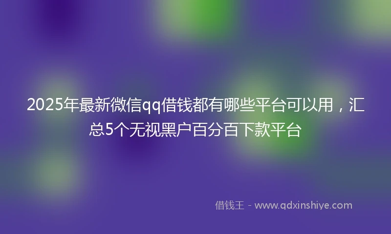 2025年最新微信qq借钱都有哪些平台可以用，汇总5个无视黑户百分百下款平台