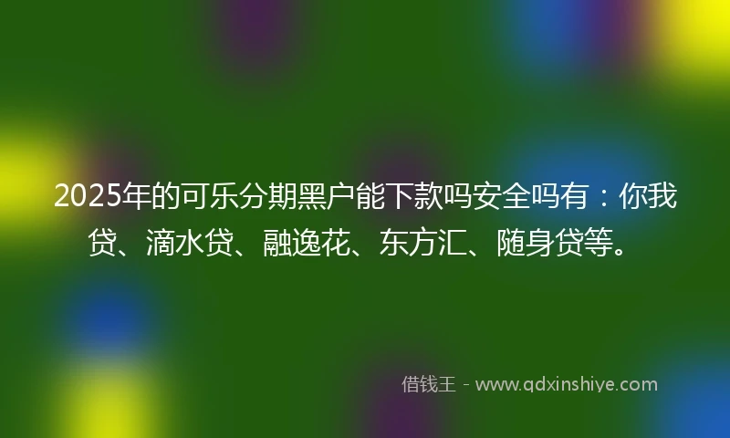 2025年的可乐分期黑户能下款吗安全吗有：你我贷、滴水贷、融逸花、东方汇、随身贷等。