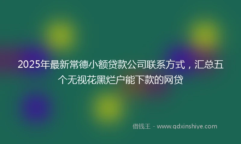 2025年最新常德小额贷款公司联系方式，汇总五个无视花黑烂户能下款的网贷
