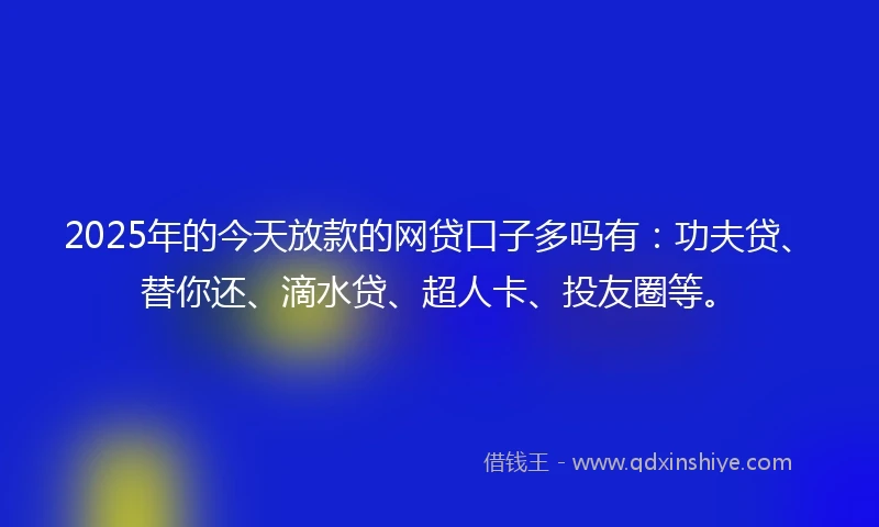 2025年的今天放款的网贷口子多吗有：功夫贷、替你还、滴水贷、超人卡、投友圈等。