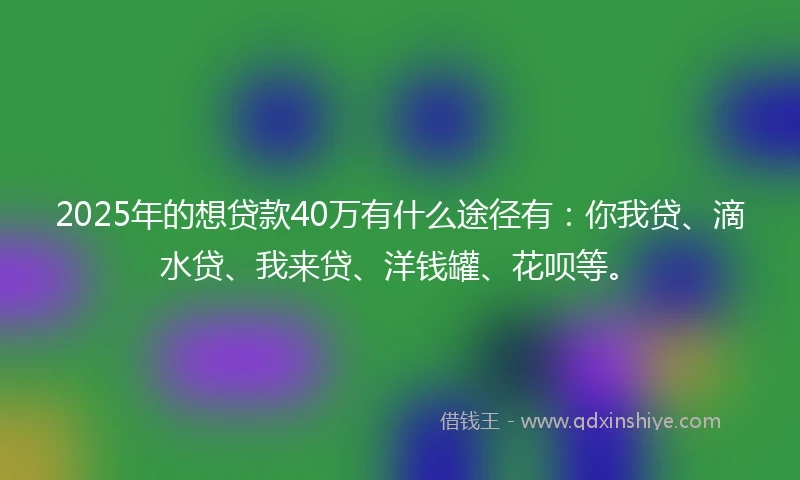 2025年的想贷款40万有什么途径有：你我贷、滴水贷、我来贷、洋钱罐、花呗等。