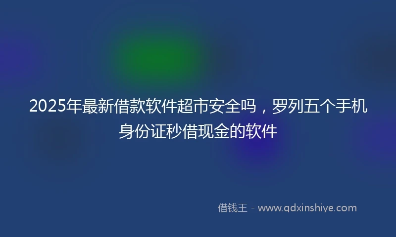 2025年最新借款软件超市安全吗，罗列五个手机身份证秒借现金的软件