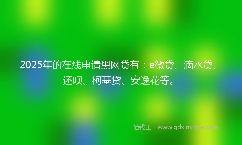 2025年的在线申请黑网贷有：e微贷、滴水贷、还呗、柯基贷、安逸花等。
