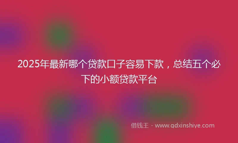 2025年最新哪个贷款口子容易下款，总结五个必下的小额贷款平台