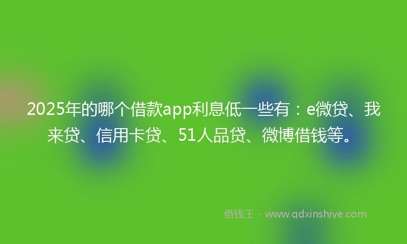 2025年的哪个借款app利息低一些有：e微贷、我来贷、信用卡贷、51人品贷、微博借钱等。