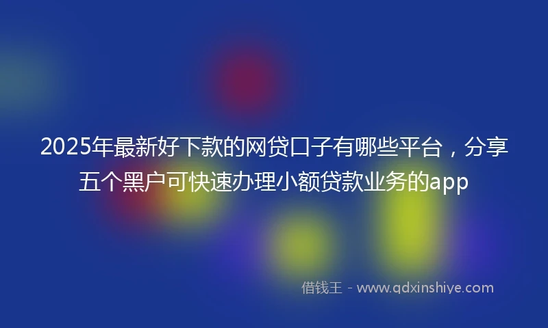 2025年最新好下款的网贷口子有哪些平台，分享五个黑户可快速办理小额贷款业务的app