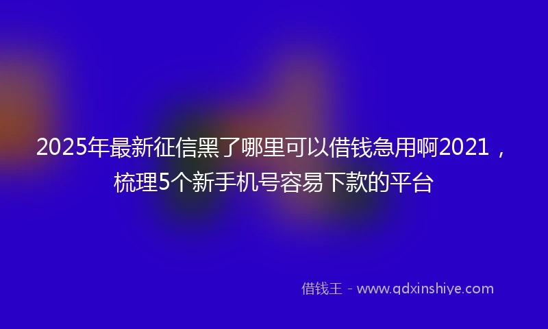 2025年最新征信黑了哪里可以借钱急用啊2021，梳理5个新手机号容易下款的平台