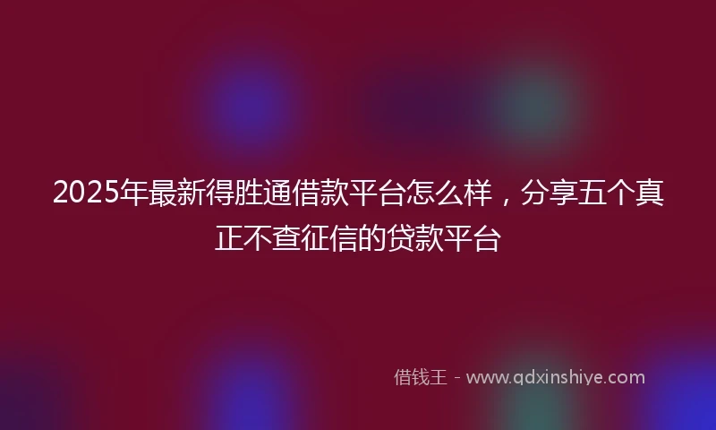 2025年最新得胜通借款平台怎么样，分享五个真正不查征信的贷款平台