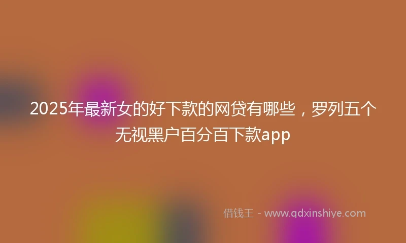 2025年最新女的好下款的网贷有哪些，罗列五个无视黑户百分百下款app