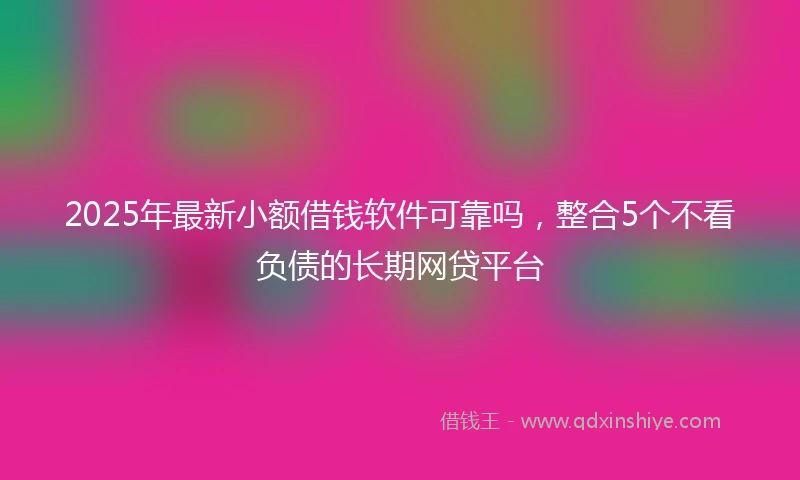 2025年最新小额借钱软件可靠吗，整合5个不看负债的长期网贷平台