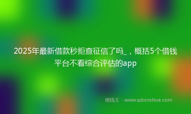 2025年最新借款秒拒查征信了吗_，概括5个借钱平台不看综合评估的app