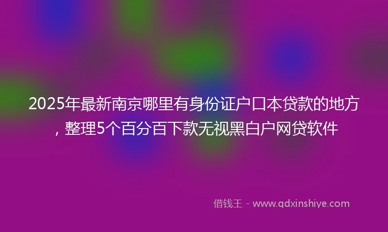 2025年最新南京哪里有身份证户口本贷款的地方，整理5个百分百下款无视黑白户网贷软件