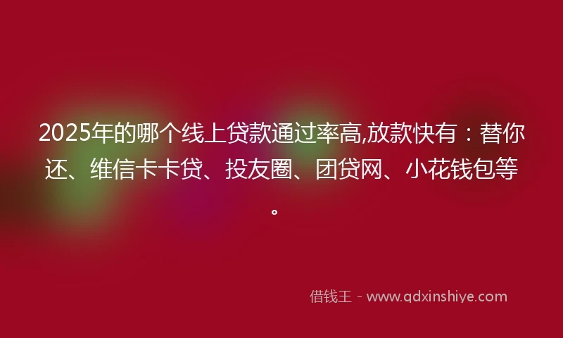 2025年的哪个线上贷款通过率高,放款快有：替你还、维信卡卡贷、投友圈、团贷网、小花钱包等。