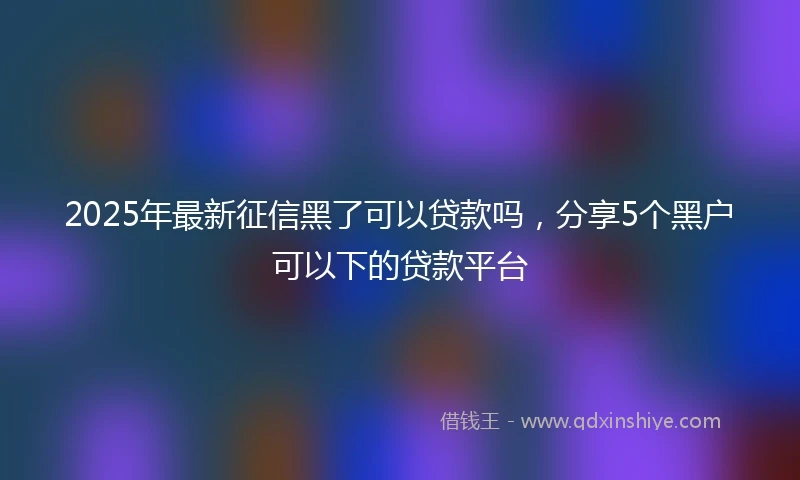2025年最新征信黑了可以贷款吗，分享5个黑户可以下的贷款平台