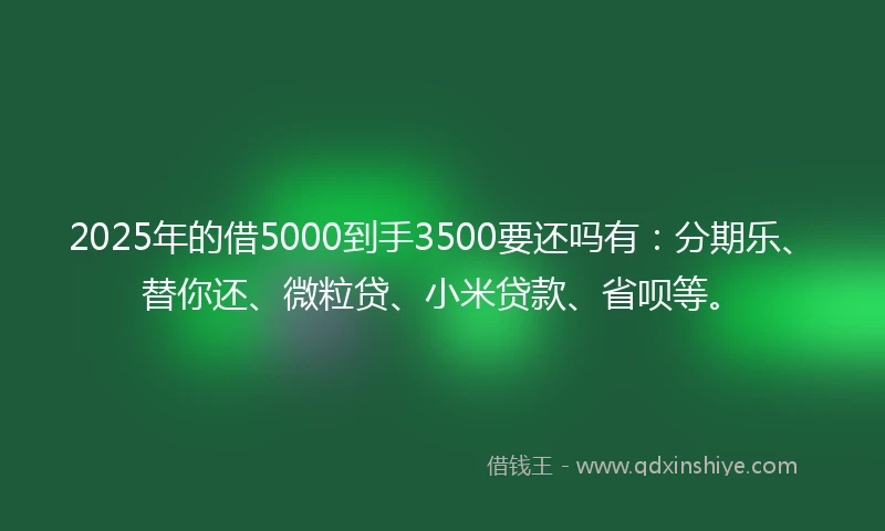 2025年的借5000到手3500要还吗有：分期乐、替你还、微粒贷、小米贷款、省呗等。