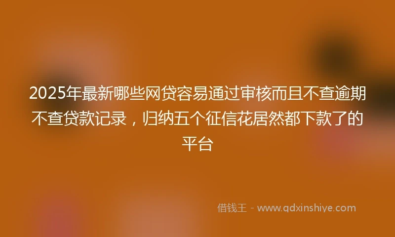 2025年最新哪些网贷容易通过审核而且不查逾期不查贷款记录，归纳五个征信花居然都下款了的平台
