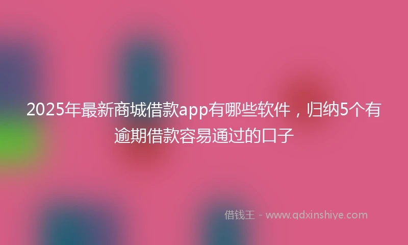 2025年最新商城借款app有哪些软件，归纳5个有逾期借款容易通过的口子