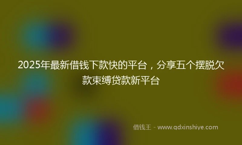 2025年最新借钱下款快的平台，分享五个摆脱欠款束缚贷款新平台