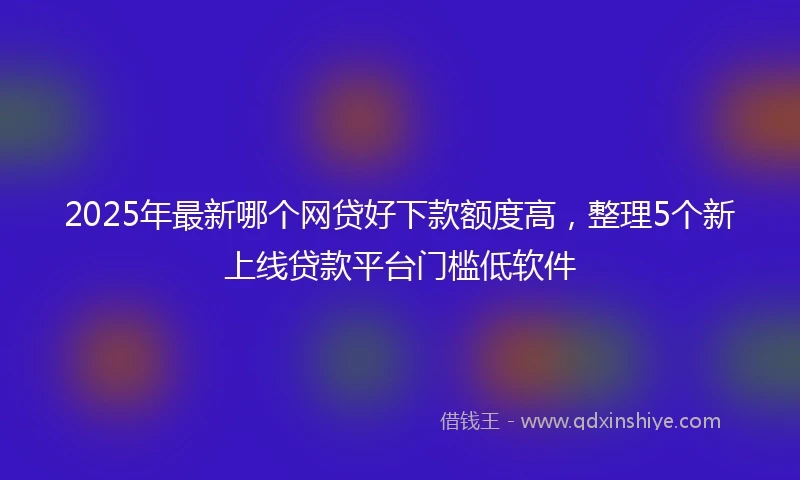 2025年最新哪个网贷好下款额度高，整理5个新上线贷款平台门槛低软件