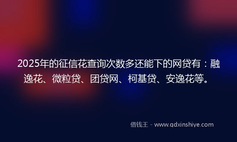 2025年的征信花查询次数多还能下的网贷有：融逸花、微粒贷、团贷网、柯基贷、安逸花等。