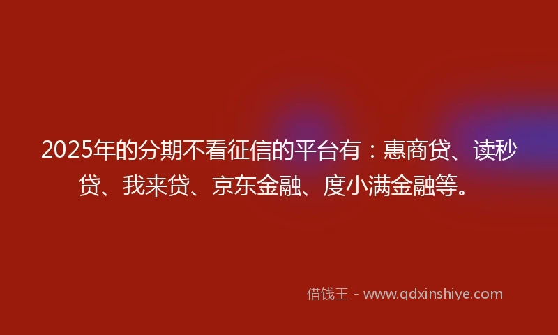 2025年的分期不看征信的平台有：惠商贷、读秒贷、我来贷、京东金融、度小满金融等。