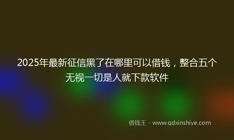 2025年最新征信黑了在哪里可以借钱，整合五个无视一切是人就下款软件