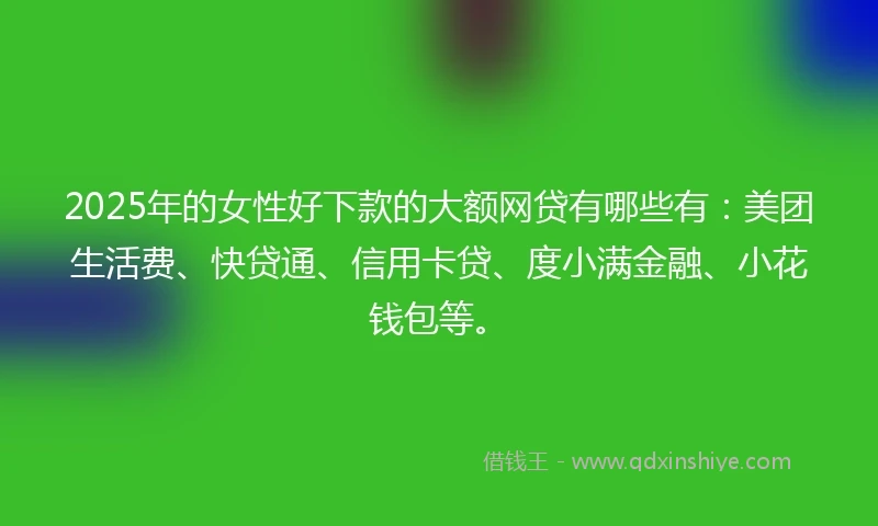 2025年的女性好下款的大额网贷有哪些有：美团生活费、快贷通、信用卡贷、度小满金融、小花钱包等。