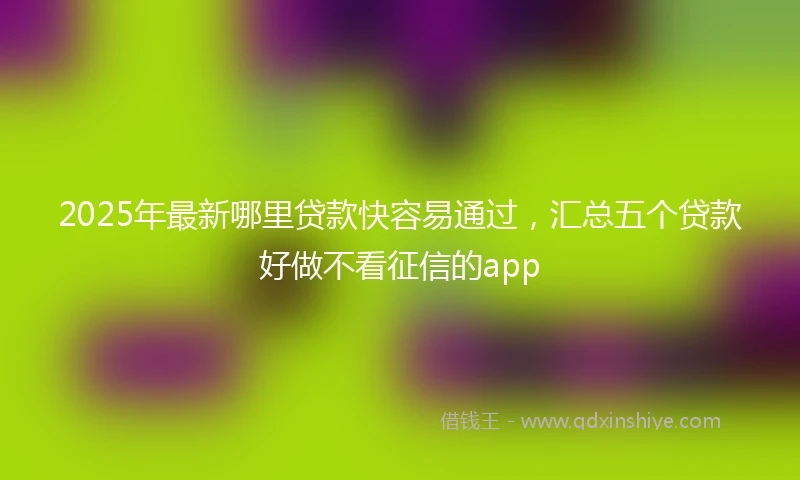 2025年最新哪里贷款快容易通过，汇总五个贷款好做不看征信的app