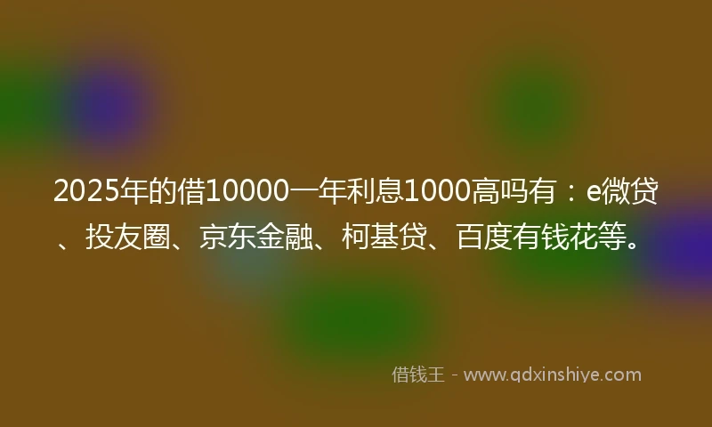 2025年的借10000一年利息1000高吗有：e微贷、投友圈、京东金融、柯基贷、百度有钱花等。