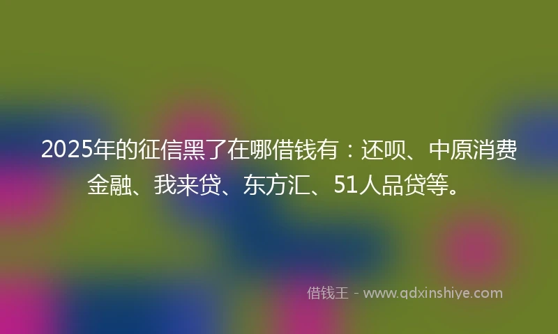 2025年的征信黑了在哪借钱有：还呗、中原消费金融、我来贷、东方汇、51人品贷等。