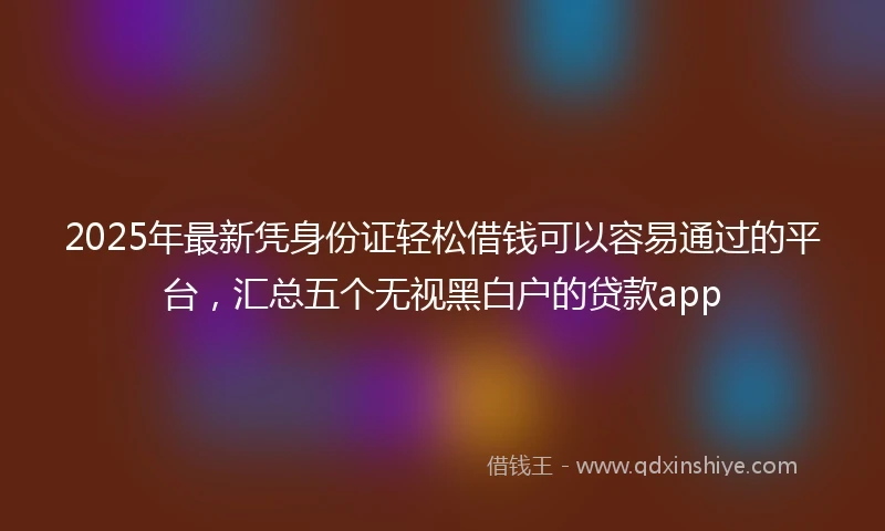 2025年最新凭身份证轻松借钱可以容易通过的平台，汇总五个无视黑白户的贷款app