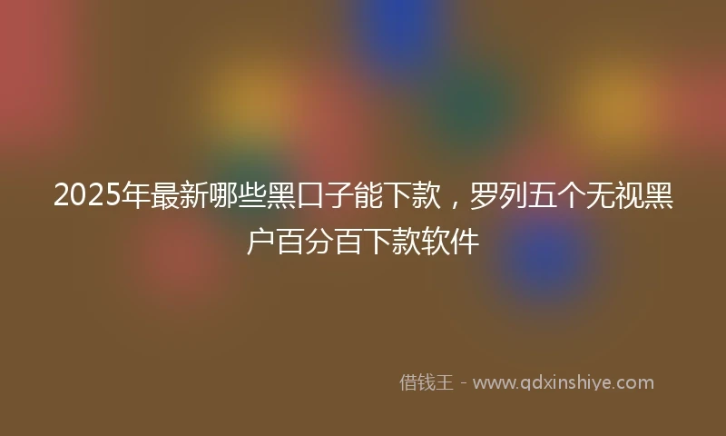 2025年最新哪些黑口子能下款，罗列五个无视黑户百分百下款软件